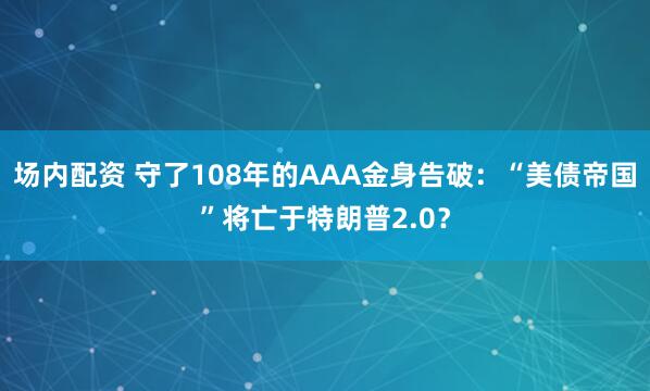 场内配资 守了108年的AAA金身告破：“美债帝国”将亡于特朗普2.0？