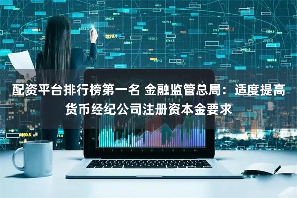 配资平台排行榜第一名 金融监管总局：适度提高货币经纪公司注册资本金要求
