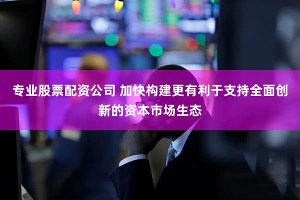 专业股票配资公司 加快构建更有利于支持全面创新的资本市场生态