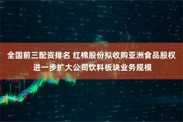 全国前三配资排名 红棉股份拟收购亚洲食品股权 进一步扩大公司饮料板块业务规模
