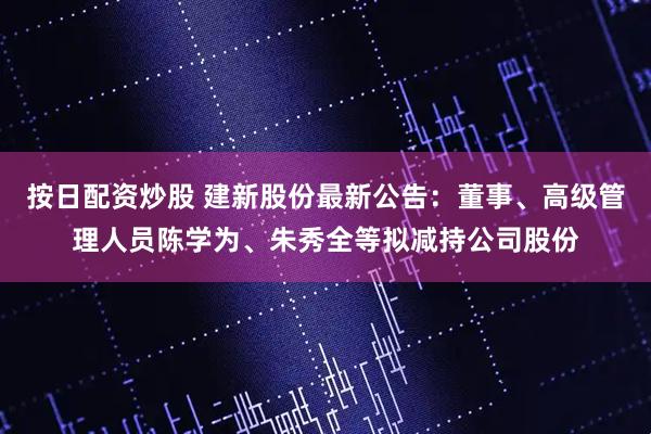 按日配资炒股 建新股份最新公告：董事、高级管理人员陈学为、朱秀全等拟减持公司股份
