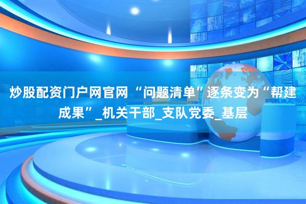 炒股配资门户网官网 “问题清单”逐条变为“帮建成果”_机关干部_支队党委_基层