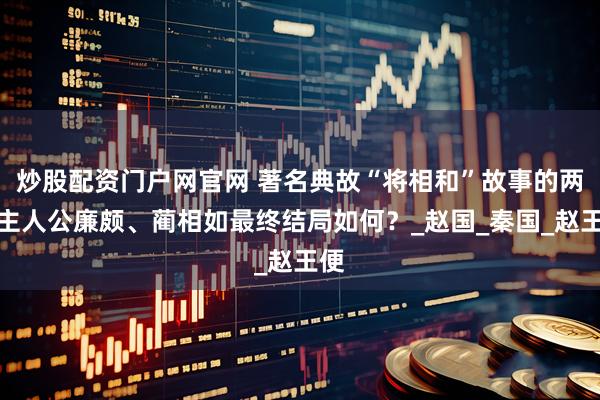 炒股配资门户网官网 著名典故“将相和”故事的两大主人公廉颇、蔺相如最终结局如何？_赵国_秦国_赵王便