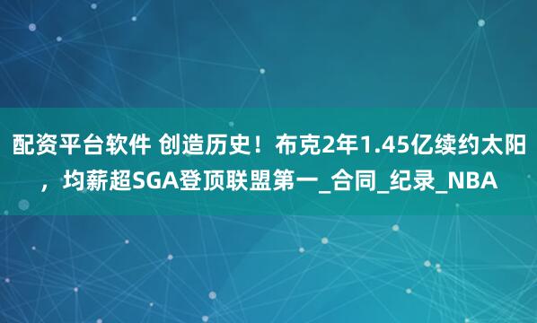 配资平台软件 创造历史！布克2年1.45亿续约太阳，均薪超SGA登顶联盟第一_合同_纪录_NBA