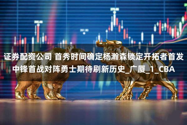 证券配资公司 首秀时间确定杨瀚森锁定开拓者首发中锋首战对阵勇士期待刷新历史_广厦_1_CBA