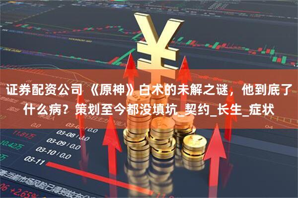 证券配资公司 《原神》白术的未解之谜，他到底了什么病？策划至今都没填坑_契约_长生_症状
