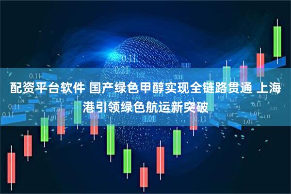 配资平台软件 国产绿色甲醇实现全链路贯通 上海港引领绿色航运新突破