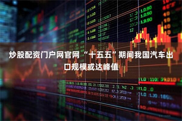 炒股配资门户网官网 “十五五”期间我国汽车出口规模或达峰值