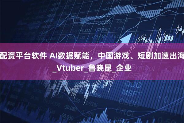 配资平台软件 AI数据赋能，中国游戏、短剧加速出海_Vtuber_鲁晓昆_企业