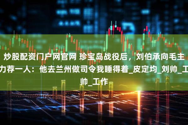 炒股配资门户网官网 珍宝岛战役后，刘伯承向毛主席力荐一人：他去兰州做司令我睡得着_皮定均_刘帅_工作