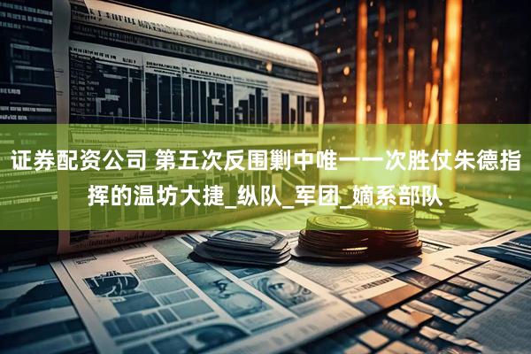 证券配资公司 第五次反围剿中唯一一次胜仗朱德指挥的温坊大捷_纵队_军团_嫡系部队