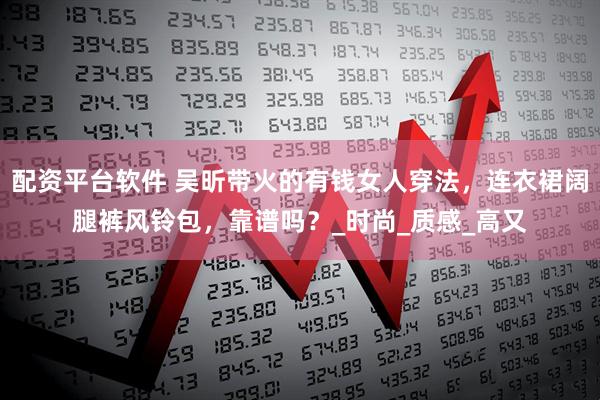 配资平台软件 吴昕带火的有钱女人穿法，连衣裙阔腿裤风铃包，靠谱吗？_时尚_质感_高又