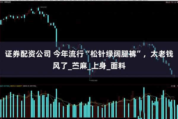 证券配资公司 今年流行“松针绿阔腿裤”，太老钱风了_苎麻_上身_面料