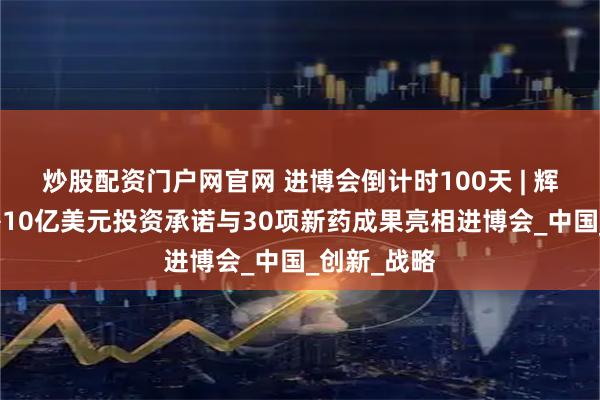 炒股配资门户网官网 进博会倒计时100天 | 辉瑞百日后携10亿美元投资承诺与30项新药成果亮相进博会_中国_创新_战略