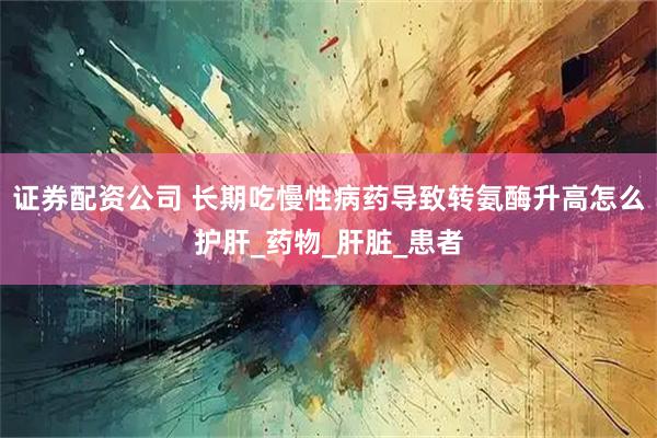 证券配资公司 长期吃慢性病药导致转氨酶升高怎么护肝_药物_肝脏_患者
