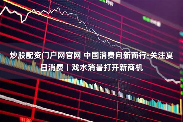 炒股配资门户网官网 中国消费向新而行·关注夏日消费丨戏水消暑打开新商机