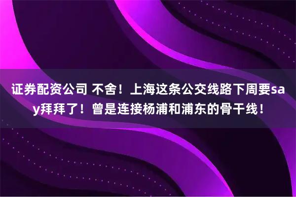 证券配资公司 不舍！上海这条公交线路下周要say拜拜了！曾是连接杨浦和浦东的骨干线！