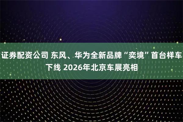 证券配资公司 东风、华为全新品牌“奕境”首台样车下线 2026年北京车展亮相
