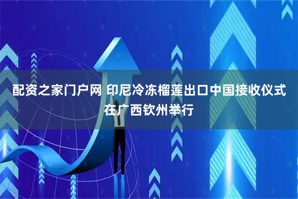 配资之家门户网 印尼冷冻榴莲出口中国接收仪式在广西钦州举行
