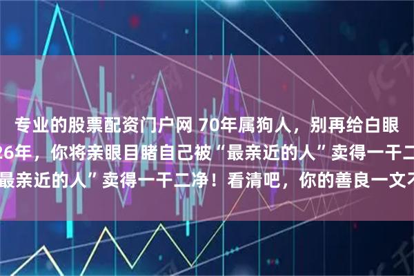 专业的股票配资门户网 70年属狗人，别再给白眼狼“掏心掏肺”了！2026年，你将亲眼目睹自己被“最亲近的人”卖得一干二净！看清吧，你的善良一文不值！