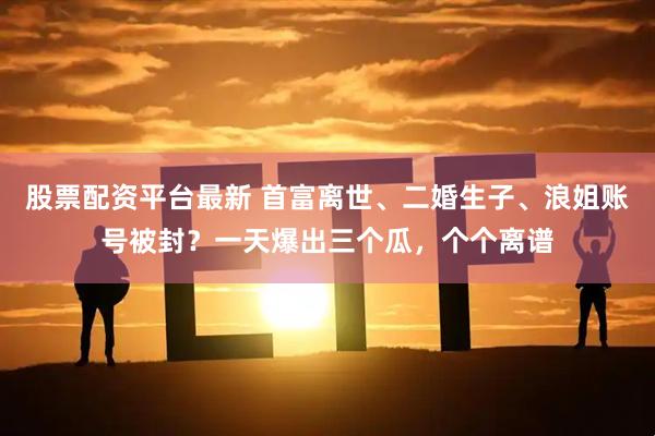 股票配资平台最新 首富离世、二婚生子、浪姐账号被封？一天爆出三个瓜，个个离谱