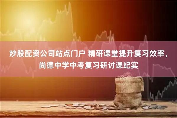 炒股配资公司站点门户 精研课堂提升复习效率，尚德中学中考复习研讨课纪实