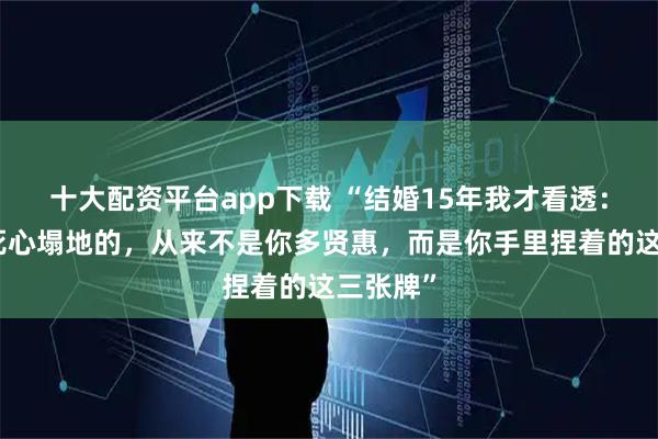 十大配资平台app下载 “结婚15年我才看透：让男人死心塌地的，从来不是你多贤惠，而是你手里捏着的这三张牌”