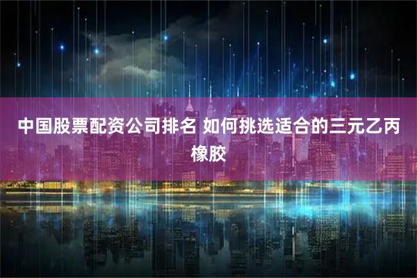 中国股票配资公司排名 如何挑选适合的三元乙丙橡胶