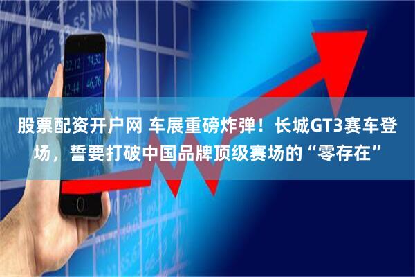 股票配资开户网 车展重磅炸弹！长城GT3赛车登场，誓要打破中国品牌顶级赛场的“零存在”
