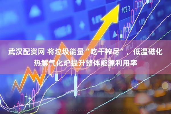 武汉配资网 将垃圾能量“吃干榨尽”，低温磁化热解气化炉提升整体能源利用率