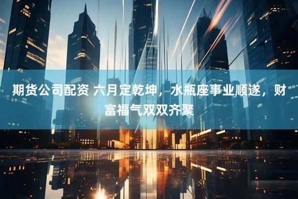 期货公司配资 六月定乾坤，水瓶座事业顺遂，财富福气双双齐聚