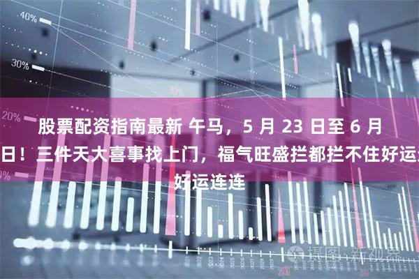 股票配资指南最新 午马,5 月 23 日至 6 月 18 日!三件天大喜事找上门,福气旺盛拦都拦不住好运连连