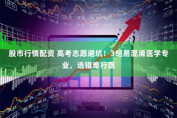 股市行情配资 高考志愿避坑！3组易混淆医学专业，选错难行医