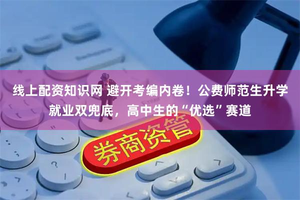 线上配资知识网 避开考编内卷!公费师范生升学就业双兜底,高中生的“优选”赛道