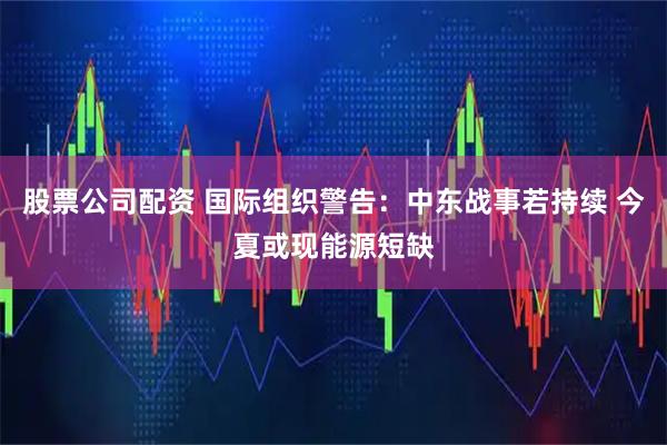股票公司配资 国际组织警告：中东战事若持续 今夏或现能源短缺