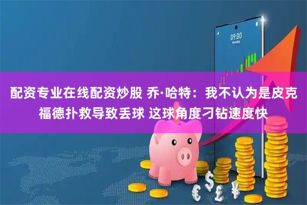 配资专业在线配资炒股 乔·哈特:我不认为是皮克福德扑救导致丢球 这球角度刁钻速度快