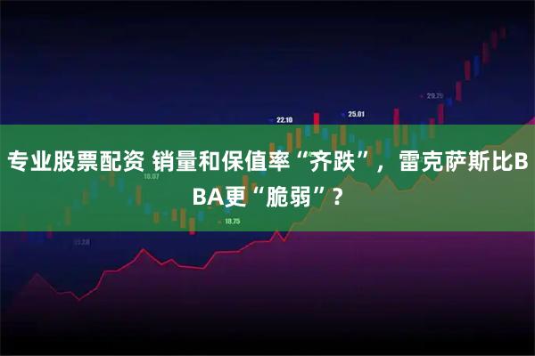 专业股票配资 销量和保值率“齐跌”,雷克萨斯比BBA更“脆弱”?
