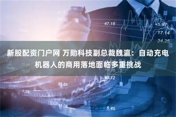 新股配资门户网 万勋科技副总裁魏瀛:自动充电机器人的商用落地面临多重挑战