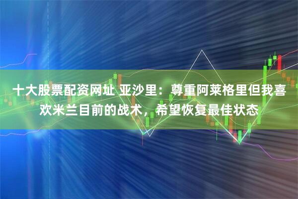 十大股票配资网址 亚沙里：尊重阿莱格里但我喜欢米兰目前的战术，希望恢复最佳状态