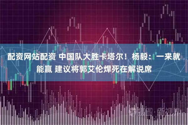 配资网站配资 中国队大胜卡塔尔！杨毅：一来就能赢 建议将郭艾伦焊死在解说席