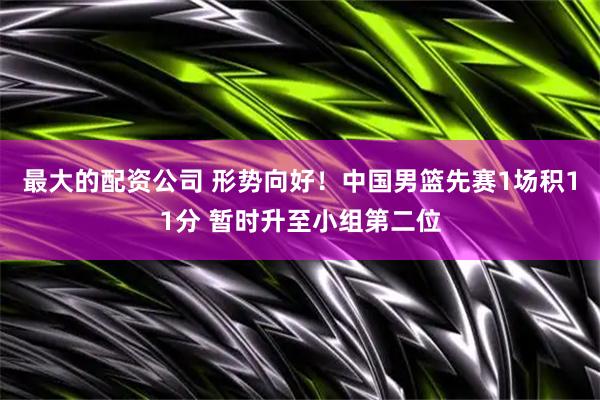最大的配资公司 形势向好！中国男篮先赛1场积11分 暂时升至小组第二位