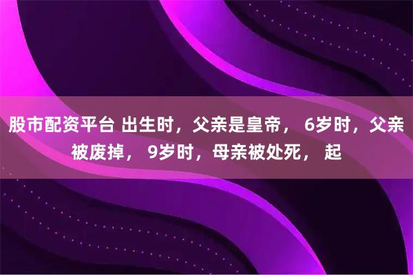 股市配资平台 出生时，父亲是皇帝， 6岁时，父亲被废掉， 9岁时，母亲被处死， 起