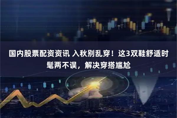 国内股票配资资讯 入秋别乱穿！这3双鞋舒适时髦两不误，解决穿搭尴尬